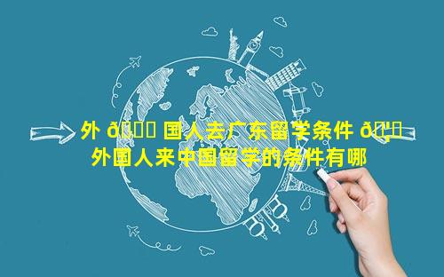 外 🐟 国人去广东留学条件 🦈  外国人来中国留学的条件有哪些